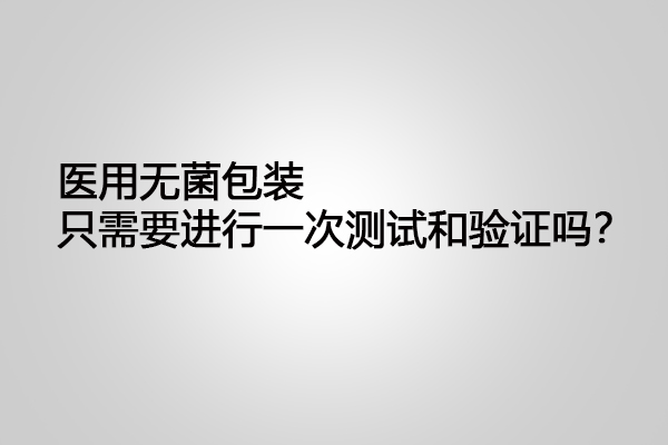 醫(yī)用無菌包裝只需要進行一次測試和驗證嗎？